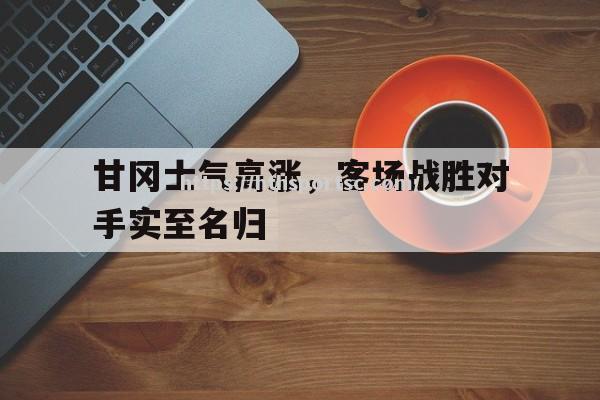 华体会体育-甘冈士气高涨，客场战胜对手实至名归