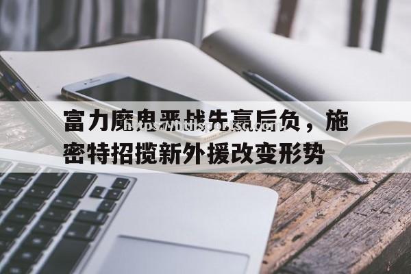 华体会体育-富力魔鬼恶战先赢后负，施密特招揽新外援改变形势